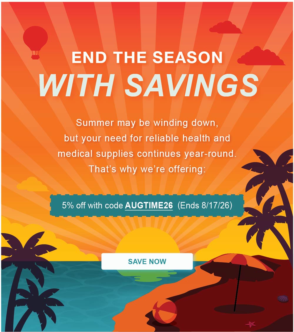 END THE SEASON WITH SAVINGS: Summer may be winding down, but your need for reliable health and medical supplies continues year-round. That&rsquo;s why we&rsquo;re offering: 5% off with code AUGTIME26. Ends 8/17/26. - SAVE NOW